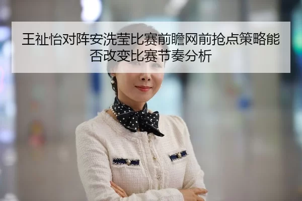 王祉怡对阵安洗莹比赛前瞻网前抢点策略能否改变比赛节奏分析